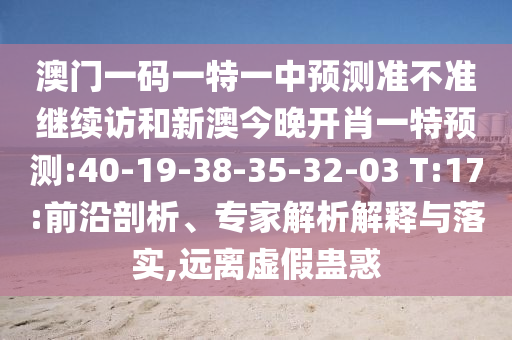澳門一碼一特一中預(yù)測準(zhǔn)不準(zhǔn)繼續(xù)訪和新澳今晚開肖一特預(yù)測:40-19-38-35-32-03 T:17:前沿剖析、專家解析解釋與落實(shí),遠(yuǎn)離虛假蠱惑