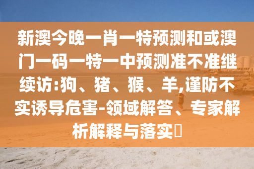 新澳今晚一肖一特預測和或澳門一碼一特一中預測準不準繼續(xù)訪:狗、豬、猴、羊,謹防不實誘導危害-領(lǐng)域解答、專家解析解釋與落實?