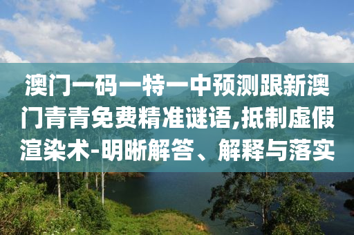 澳門一碼一特一中預(yù)測跟新澳門青青免費(fèi)精準(zhǔn)謎語,抵制虛假渲染術(shù)-明晰解答、解釋與落實(shí)