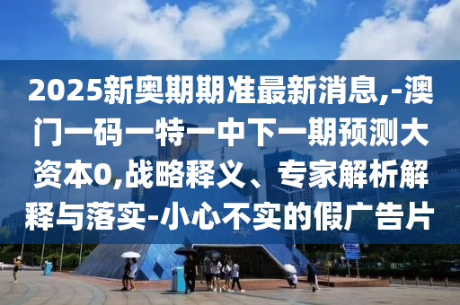 2025新奧期期準最新消息,-澳門一碼一特一中下一期預(yù)測大資本0,戰(zhàn)略釋義、專家解析解釋與落實-小心不實的假廣告片