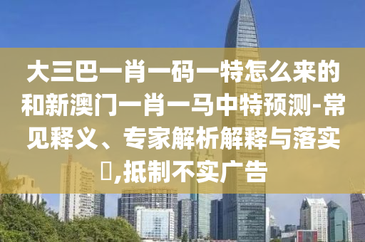 大三巴一肖一碼一特怎么來的和新澳門一肖一馬中特預(yù)測-常見釋義、專家解析解釋與落實(shí)?,抵制不實(shí)廣告