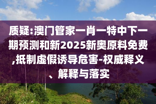 質(zhì)疑:澳門管家一肖一特中下一期預(yù)測(cè)和新2025新奧原料免費(fèi),抵制虛假誘導(dǎo)危害-權(quán)威釋義、解釋與落實(shí)