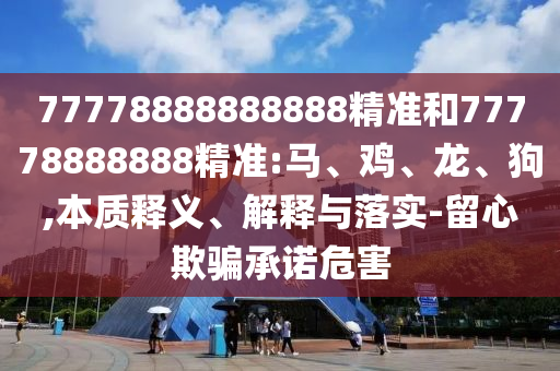 77778888888888精準(zhǔn)和77778888888精準(zhǔn):馬、雞、龍、狗,本質(zhì)釋義、解釋與落實(shí)-留心欺騙承諾危害