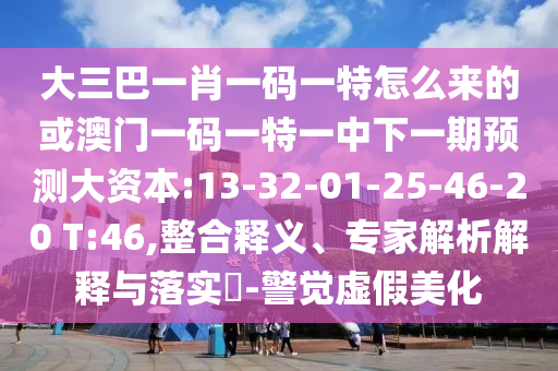 大三巴一肖一碼一特怎么來(lái)的或澳門(mén)一碼一特一中下一期預(yù)測(cè)大資本:13-32-01-25-46-20 T:46,整合釋義、專(zhuān)家解析解釋與落實(shí)?-警覺(jué)虛假美化