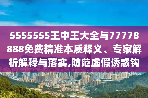 5555555王中王大全與77778888免費精準本質(zhì)釋義、專家解析解釋與落實,防范虛假誘惑鉤