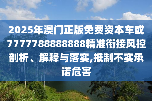 2025年澳門正版免費(fèi)資本車或7777788888888精準(zhǔn)銜接風(fēng)控剖析、解釋與落實(shí),抵制不實(shí)承諾危害