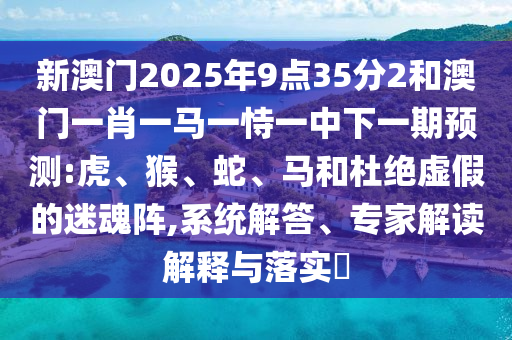 新澳門(mén)2025年9點(diǎn)35分2和澳門(mén)一肖一馬一恃一中下一期預(yù)測(cè):虎、猴、蛇、馬和杜絕虛假的迷魂陣,系統(tǒng)解答、專(zhuān)家解讀解釋與落實(shí)?