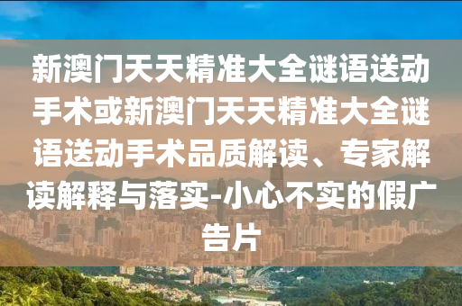 新澳門天天精準大全謎語送動手術或新澳門天天精準大全謎語送動手術品質解讀、專家解讀解釋與落實-小心不實的假廣告片
