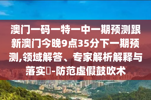 澳門(mén)一碼一特一中一期預(yù)測(cè)跟新澳門(mén)今晚9點(diǎn)35分下一期預(yù)測(cè),領(lǐng)域解答、專(zhuān)家解析解釋與落實(shí)?-防范虛假鼓吹術(shù)