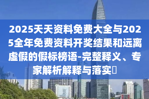 2025天天資料免費大全與2025全年免費資料開獎結(jié)果和遠離虛假的假標(biāo)榜語-完整釋義、專家解析解釋與落實?