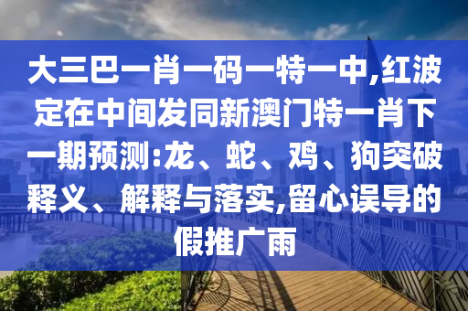 大三巴一肖一碼一特一中,紅波定在中間發(fā)同新澳門特一肖下一期預測:龍、蛇、雞、狗突破釋義、解釋與落實,留心誤導的假推廣雨