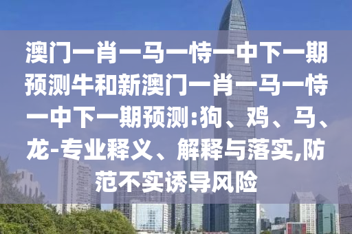 澳門一肖一馬一恃一中下一期預測牛和新澳門一肖一馬一恃一中下一期預測:狗、雞、馬、龍-專業(yè)釋義、解釋與落實,防范不實誘導風險