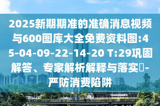 2025新期期準(zhǔn)的準(zhǔn)確消息視頻與600圖庫(kù)大全免費(fèi)資料圖:45-04-09-22-14-20 T:29鞏固解答、專(zhuān)家解析解釋與落實(shí)?-嚴(yán)防消費(fèi)陷阱