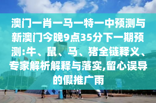 澳門一肖一馬一特一中預(yù)測與新澳門今晚9點35分下一期預(yù)測:牛、鼠、馬、豬全鏈釋義、專家解析解釋與落實,留心誤導(dǎo)的假推廣雨