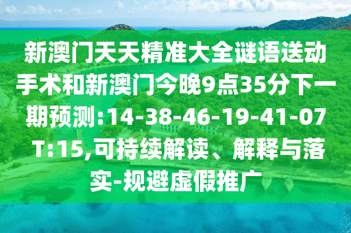 新澳門天天精準大全謎語送動手術和新澳門今晚9點35分下一期預測:14-38-46-19-41-07 T:15,可持續(xù)解讀、解釋與落實-規(guī)避虛假推廣