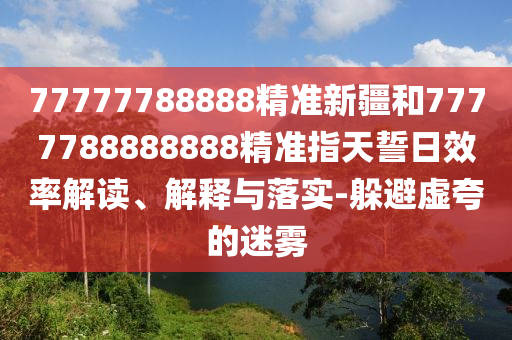 77777788888精準(zhǔn)新疆和7777788888888精準(zhǔn)指天誓日效率解讀、解釋與落實(shí)-躲避虛夸的迷霧