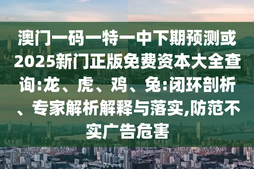 澳門一碼一特一中下期預測或2025新門正版免費資本大全查詢:龍、虎、雞、兔:閉環(huán)剖析、專家解析解釋與落實,防范不實廣告危害