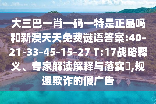 大三巴一肖一碼一特是正品嗎和新澳天天免費謎語答案:40-21-33-45-15-27 T:17戰(zhàn)略釋義、專家解讀解釋與落實?,規(guī)避欺詐的假廣告