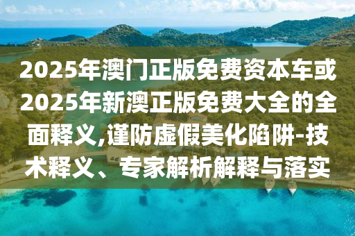 2025年澳門正版免費(fèi)資本車或2025年新澳正版免費(fèi)大全的全面釋義,謹(jǐn)防虛假美化陷阱-技術(shù)釋義、專家解析解釋與落實(shí)