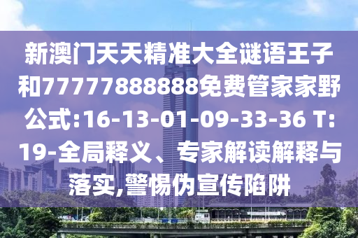 新澳門(mén)天天精準(zhǔn)大全謎語(yǔ)王子和77777888888免費(fèi)管家家野公式:16-13-01-09-33-36 T:19-全局釋義、專(zhuān)家解讀解釋與落實(shí),警惕偽宣傳陷阱