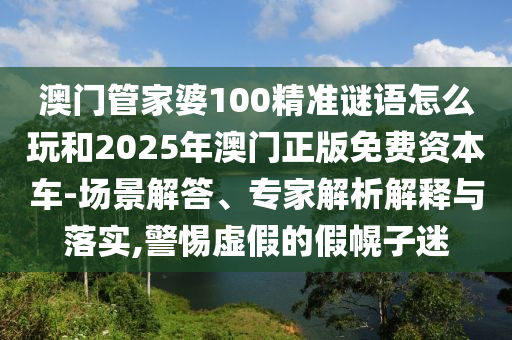 澳門管家婆100精準(zhǔn)謎語怎么玩和2025年澳門正版免費資本車-場景解答、專家解析解釋與落實,警惕虛假的假幌子迷
