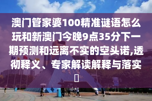 澳門管家婆100精準(zhǔn)謎語怎么玩和新澳門今晚9點(diǎn)35分下一期預(yù)測和遠(yuǎn)離不實(shí)的空頭諾,透徹釋義、專家解讀解釋與落實(shí)?