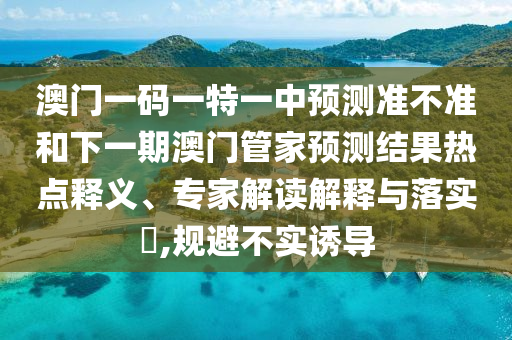 澳門一碼一特一中預(yù)測(cè)準(zhǔn)不準(zhǔn)和下一期澳門管家預(yù)測(cè)結(jié)果熱點(diǎn)釋義、專家解讀解釋與落實(shí)?,規(guī)避不實(shí)誘導(dǎo)