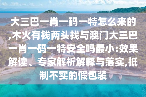 大三巴一肖一碼一特怎么來的,木火有錢兩頭找與澳門大三巴一肖一碼一特安全嗎最小:效果解讀、專家解析解釋與落實(shí),抵制不實(shí)的假包裝