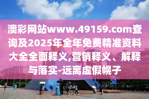 澳彩網(wǎng)站www.49159.соm查詢及2025年全年免費(fèi)精準(zhǔn)資料大全全面釋義,營銷釋義、解釋與落實(shí)-遠(yuǎn)離虛假幌子