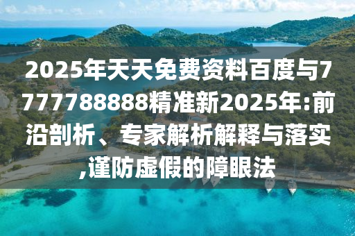 2025年天天免費資料百度與7777788888精準(zhǔn)新2025年:前沿剖析、專家解析解釋與落實,謹(jǐn)防虛假的障眼法