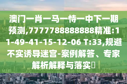 澳門一肖一馬一恃一中下一期預(yù)測(cè),7777788888888精準(zhǔn):11-49-41-15-12-06 T:33,規(guī)避不實(shí)誘導(dǎo)迷宮-案例解答、專家解析解釋與落實(shí)?