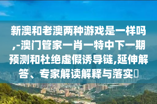 新澳和老澳兩種游戲是一樣嗎,-澳門管家一肖一特中下一期預(yù)測和杜絕虛假誘導(dǎo)鏈,延伸解答、專家解讀解釋與落實?