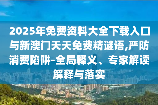 2025年免費資料大全下載入口與新澳門天天免費精謎語,嚴防消費陷阱-全局釋義、專家解讀解釋與落實