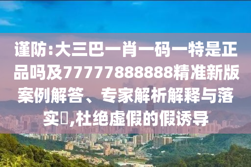 謹(jǐn)防:大三巴一肖一碼一特是正品嗎及77777888888精準(zhǔn)新版案例解答、專家解析解釋與落實(shí)?,杜絕虛假的假誘導(dǎo)