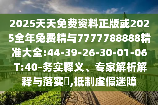 2025天天免費(fèi)資料正版或2025全年兔費(fèi)精與7777788888精準(zhǔn)大全:44-39-26-30-01-06 T:40-務(wù)實(shí)釋義、專家解析解釋與落實(shí)?,抵制虛假迷障