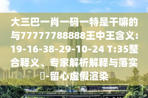 大三巴一肖一碼一特是干嘛的與77777788888王中王含義:19-16-38-29-10-24 T:35整合釋義、專家解析解釋與落實?-留心虛假渲染