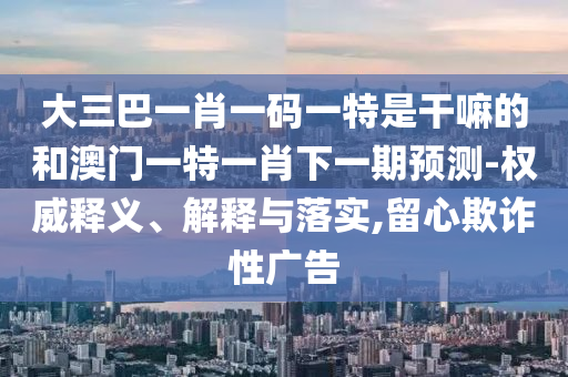 大三巴一肖一碼一特是干嘛的和澳門一特一肖下一期預(yù)測-權(quán)威釋義、解釋與落實,留心欺詐性廣告