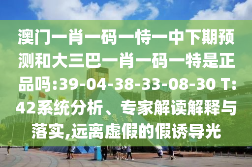 澳門一肖一碼一恃一中下期預(yù)測和大三巴一肖一碼一特是正品嗎:39-04-38-33-08-30 T:42系統(tǒng)分析、專家解讀解釋與落實,遠離虛假的假誘導(dǎo)光