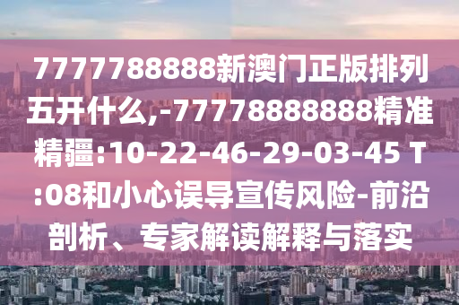7777788888新澳門正版排列五開什么,-77778888888精準(zhǔn)精疆:10-22-46-29-03-45 T:08和小心誤導(dǎo)宣傳風(fēng)險(xiǎn)-前沿剖析、專家解讀解釋與落實(shí)