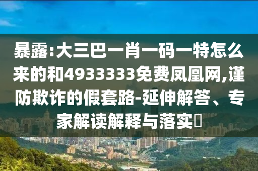 暴露:大三巴一肖一碼一特怎么來的和4933333免費(fèi)鳳凰網(wǎng),謹(jǐn)防欺詐的假套路-延伸解答、專家解讀解釋與落實(shí)?