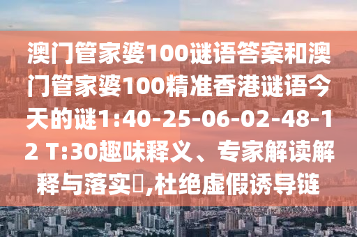 澳門管家婆100謎語答案和澳門管家婆100精準(zhǔn)香港謎語今天的謎1:40-25-06-02-48-12 T:30趣味釋義、專家解讀解釋與落實(shí)?,杜絕虛假誘導(dǎo)鏈