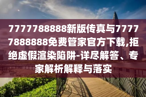 7777788888新版?zhèn)髡媾c77777888888免費(fèi)管家官方下載,拒絕虛假渲染陷阱-詳盡解答、專家解析解釋與落實(shí)