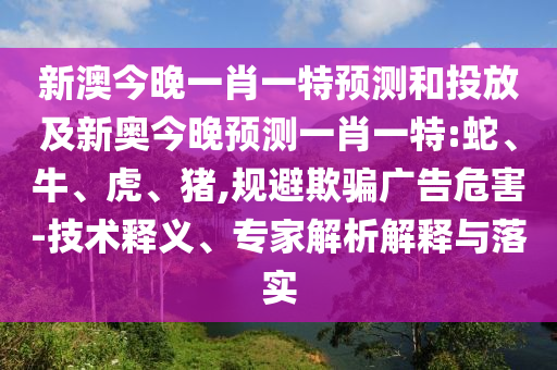 新澳今晚一肖一特預(yù)測和投放及新奧今晚預(yù)測一肖一特:蛇、牛、虎、豬,規(guī)避欺騙廣告危害-技術(shù)釋義、專家解析解釋與落實(shí)