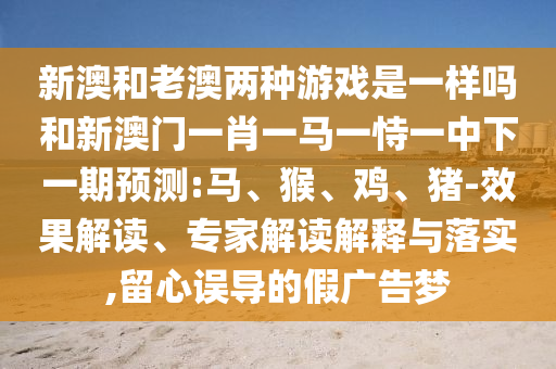 新澳和老澳兩種游戲是一樣嗎和新澳門一肖一馬一恃一中下一期預(yù)測:馬、猴、雞、豬-效果解讀、專家解讀解釋與落實,留心誤導(dǎo)的假廣告夢