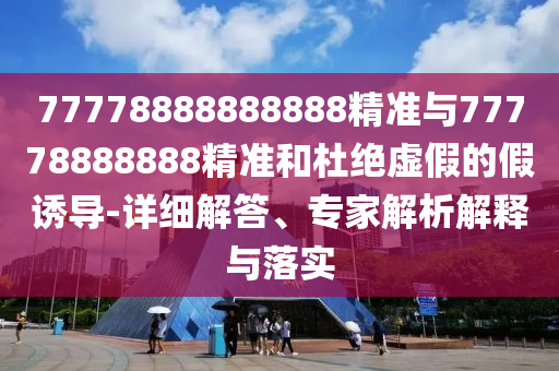 77778888888888精準(zhǔn)與77778888888精準(zhǔn)和杜絕虛假的假誘導(dǎo)-詳細(xì)解答、專家解析解釋與落實