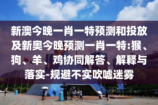 新澳今晚一肖一特預(yù)測和投放及新奧今晚預(yù)測一肖一特:猴、狗、羊、雞協(xié)同解答、解釋與落實-規(guī)避不實吹噓迷霧