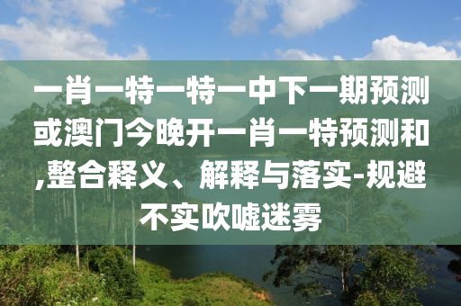 一肖一特一特一中下一期預(yù)測或澳門今晚開一肖一特預(yù)測和,整合釋義、解釋與落實-規(guī)避不實吹噓迷霧