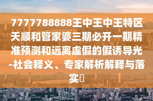 7777788888王中王中王特區(qū)天順和管家婆三期必開一期精準(zhǔn)預(yù)測和遠(yuǎn)離虛假的假誘導(dǎo)光-社會釋義、專家解析解釋與落實?
