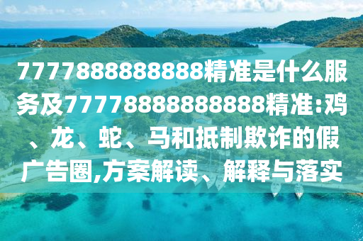 7777888888888精準(zhǔn)是什么服務(wù)及77778888888888精準(zhǔn):雞、龍、蛇、馬和抵制欺詐的假廣告圈,方案解讀、解釋與落實