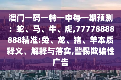 澳門一碼一特一中每一期預(yù)測：蛇、馬、牛、虎,77778888888精準:兔、龍、豬、羊本質(zhì)釋義、解釋與落實,警惕欺騙性廣告